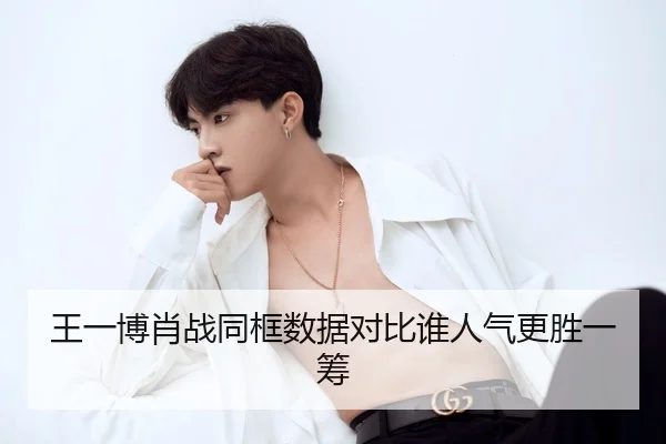 王一博肖战同框数据对比谁人气更胜一筹